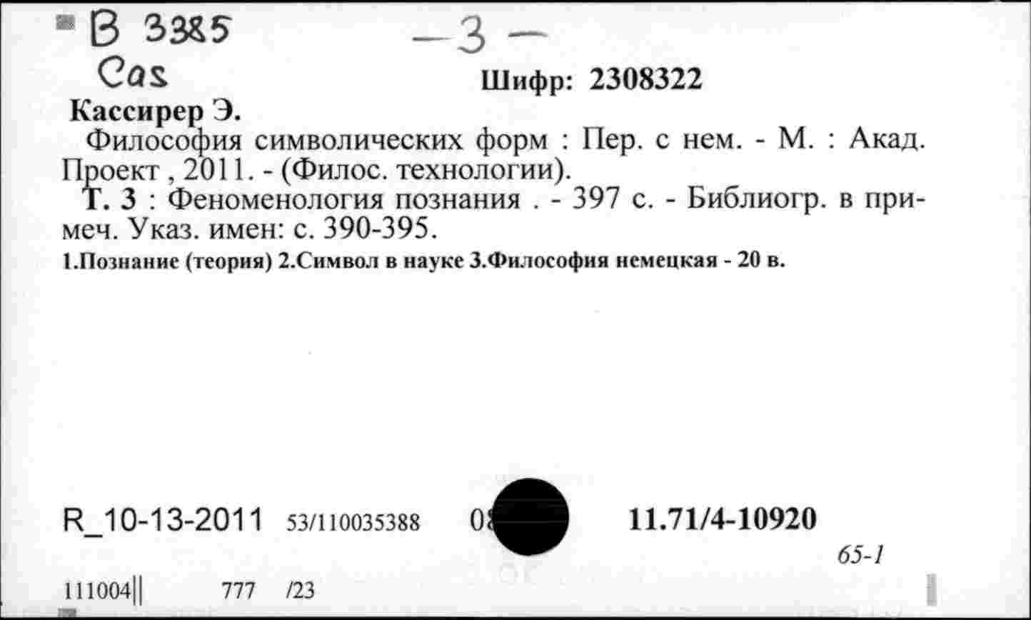 ﻿■ в ЗЗЯ5 —3 —
Са$	Шифр: 2308322
Кассирер Э.
Философия символических форм : Пер. с нем. - М. : Акад. Проект ,2011.- (Филос. технологии).
Т. 3 : Феноменология познания . - 397 с. - Библиогр. в при-меч. Указ, имен: с. 390-395.
1.Познание (теория) 2.Символ в науке З.Философия немецкая - 20 в.
И_10-13-2011 53/110035388
111004Ц	777 /23
11.71/4-10920
65-1
I